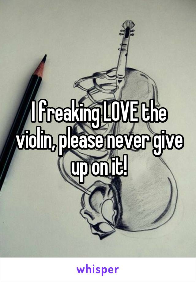 I freaking LOVE the violin, please never give up on it!