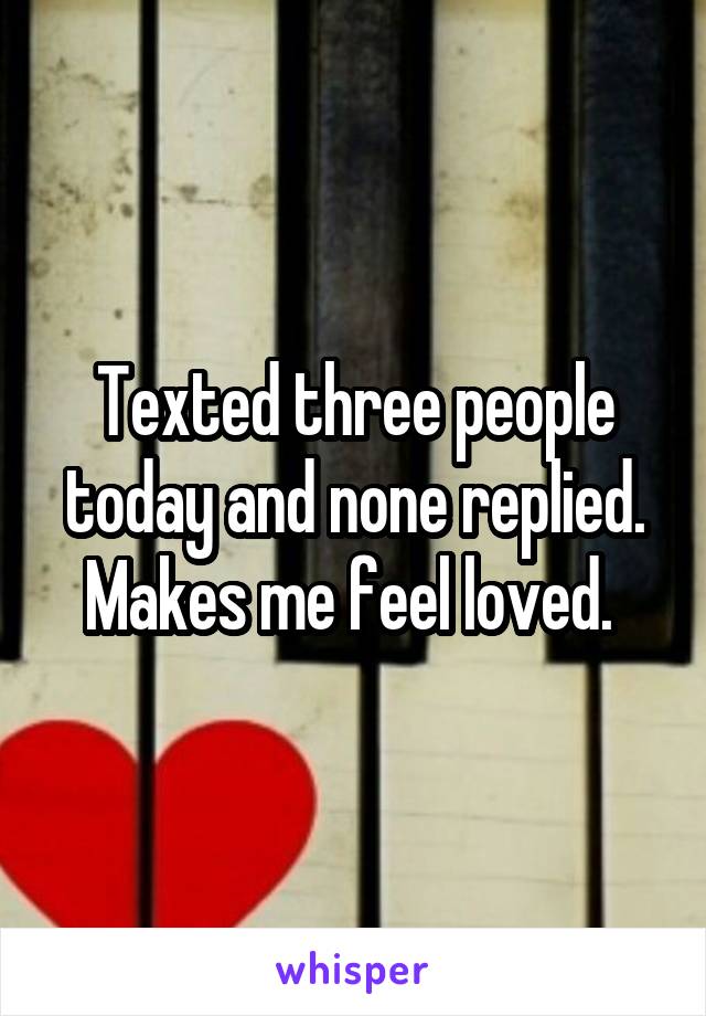 Texted three people today and none replied. Makes me feel loved. 
