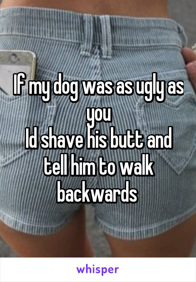 If my dog was as ugly as you
Id shave his butt and tell him to walk backwards 