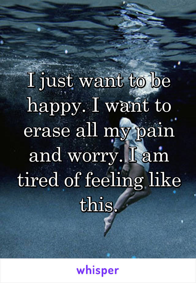 I just want to be happy. I want to erase all my pain and worry. I am tired of feeling like this.