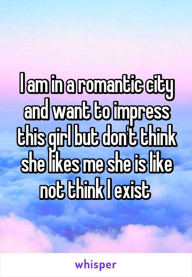I am in a romantic city and want to impress this girl but don't think she likes me she is like not think I exist 