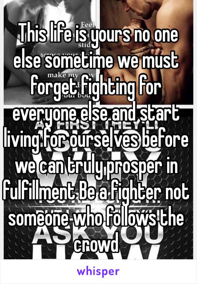  This life is yours no one else sometime we must forget fighting for everyone else and start living for ourselves before we can truly prosper in fulfillment Be a fighter not someone who follows the crowd  