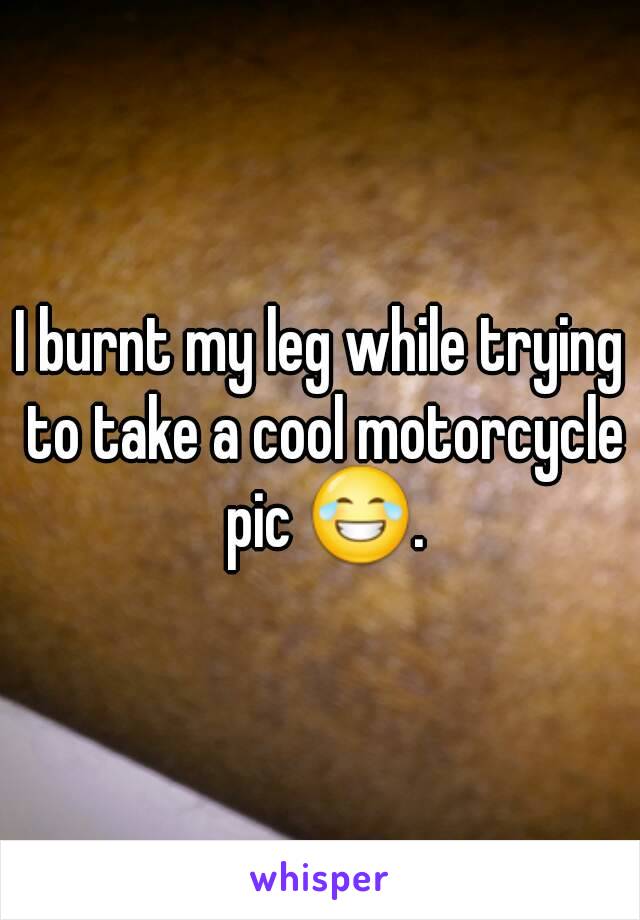 I burnt my leg while trying to take a cool motorcycle pic 😂.