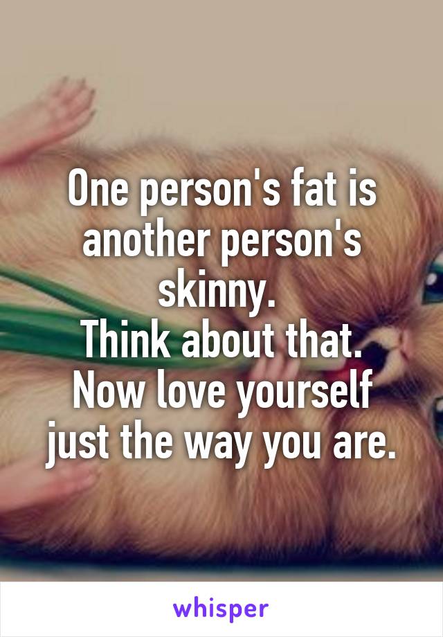 One person's fat is another person's skinny. 
Think about that.
Now love yourself just the way you are.