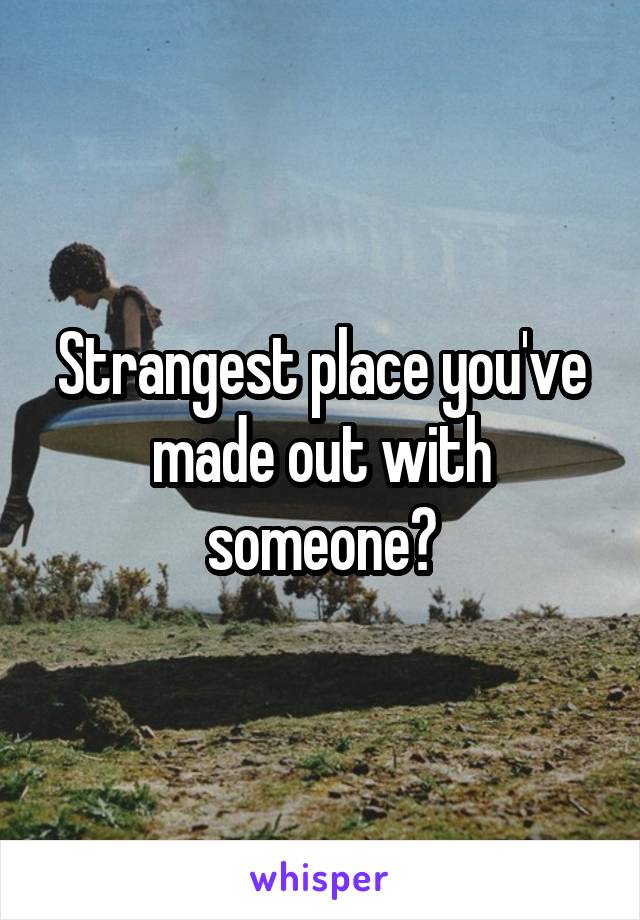 Strangest place you've made out with someone?