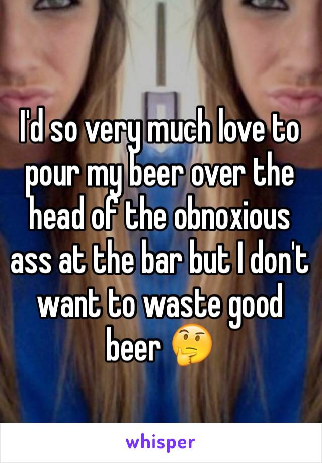 I'd so very much love to pour my beer over the head of the obnoxious ass at the bar but I don't want to waste good beer 🤔
