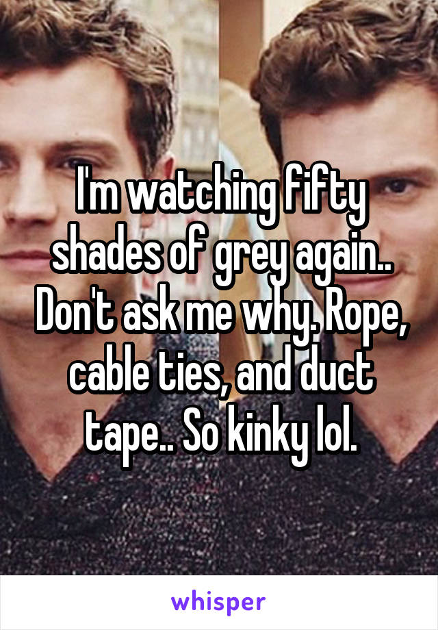 I'm watching fifty shades of grey again.. Don't ask me why. Rope, cable ties, and duct tape.. So kinky lol.