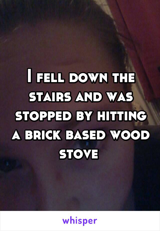 I fell down the stairs and was stopped by hitting a brick based wood stove 