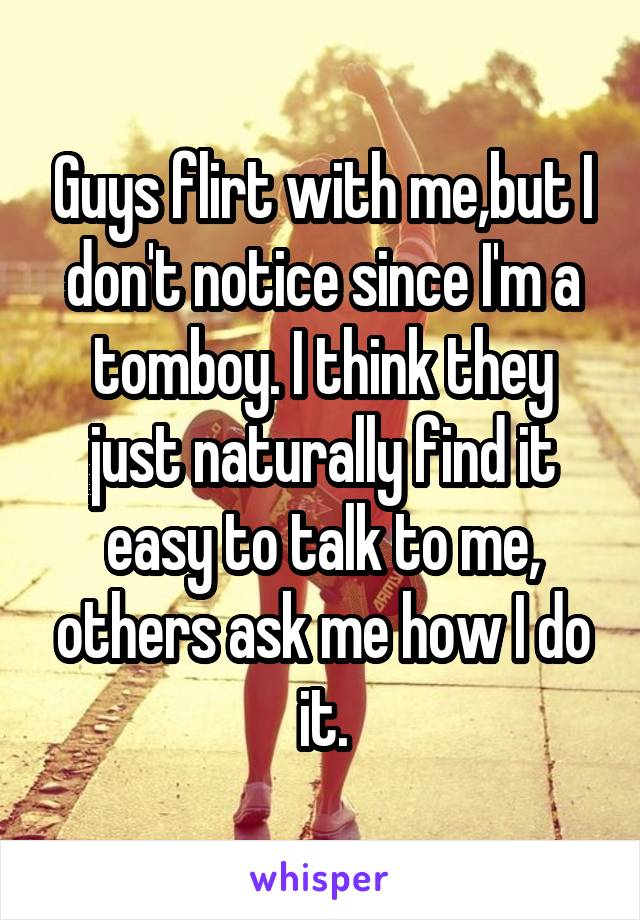 Guys flirt with me,but I don't notice since I'm a tomboy. I think they just naturally find it easy to talk to me, others ask me how I do it.