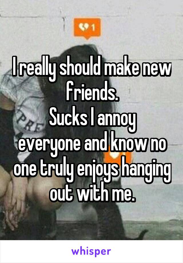 I really should make new friends.
Sucks I annoy everyone and know no one truly enjoys hanging out with me.