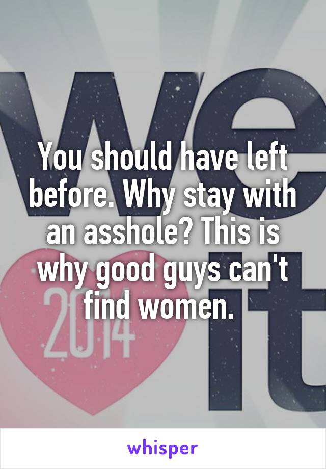 You should have left before. Why stay with an asshole? This is why good guys can't find women. 