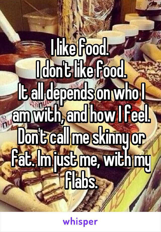 I like food. 
I don't like food.
It all depends on who I am with, and how I feel. Don't call me skinny or fat. Im just me, with my flabs.