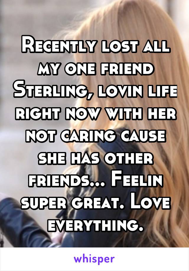 Recently lost all my one friend Sterling, lovin life right now with her not caring cause she has other friends... Feelin super great. Love everything.