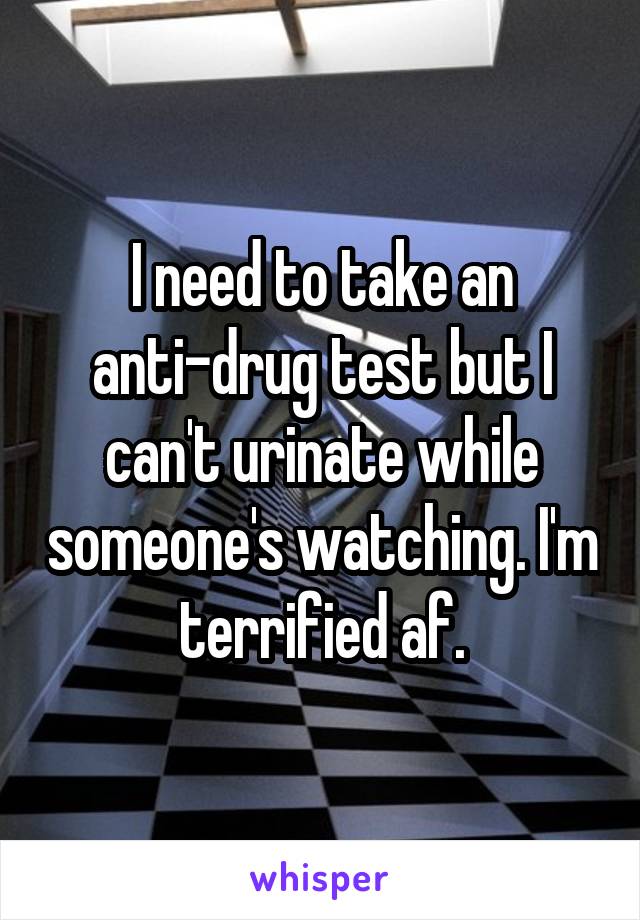 I need to take an anti-drug test but I can't urinate while someone's watching. I'm terrified af.