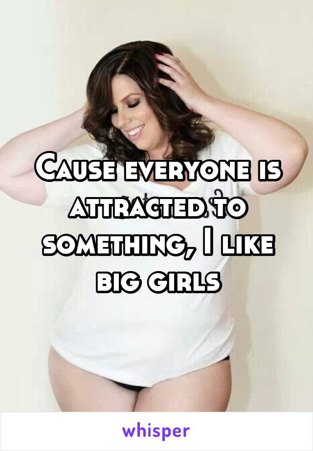 Cause everyone is attracted to something, I like big girls