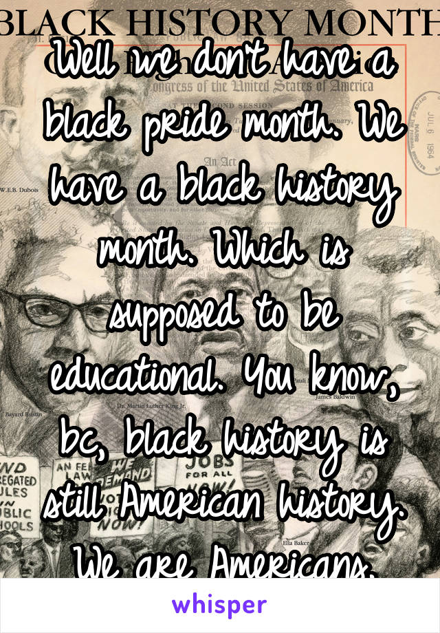 Well we don't have a black pride month. We have a black history month. Which is supposed to be educational. You know, bc, black history is still American history. We are Americans.