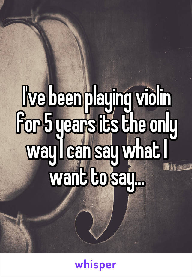 I've been playing violin for 5 years its the only way I can say what I want to say...