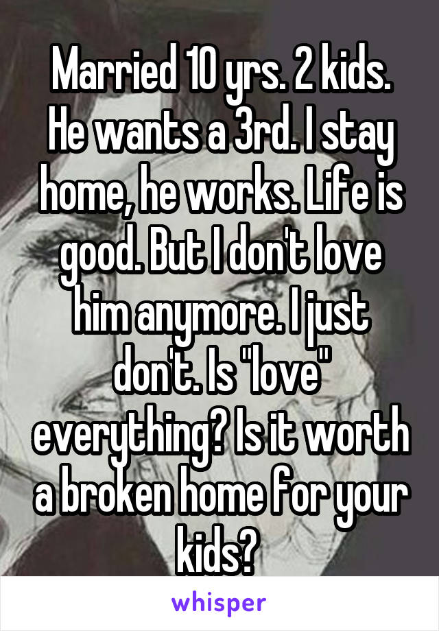 Married 10 yrs. 2 kids. He wants a 3rd. I stay home, he works. Life is good. But I don't love him anymore. I just don't. Is "love" everything? Is it worth a broken home for your kids? 