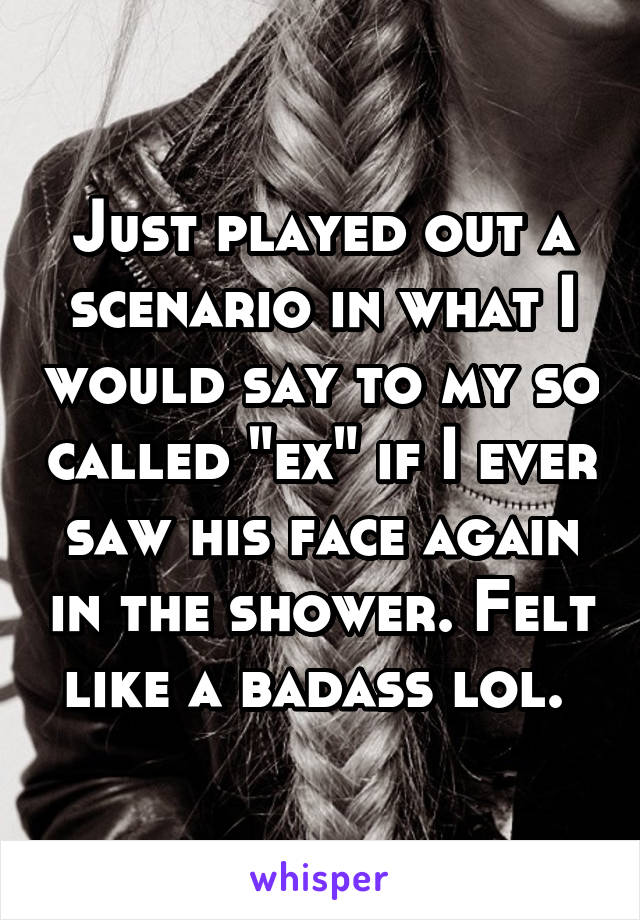 Just played out a scenario in what I would say to my so called "ex" if I ever saw his face again in the shower. Felt like a badass lol. 