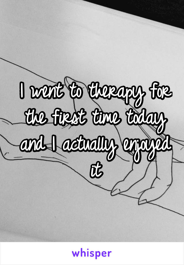 I went to therapy for the first time today and I actually enjoyed it
