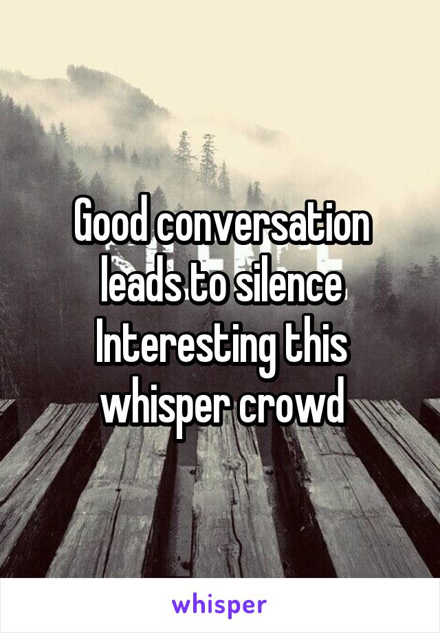 Good conversation leads to silence
Interesting this whisper crowd