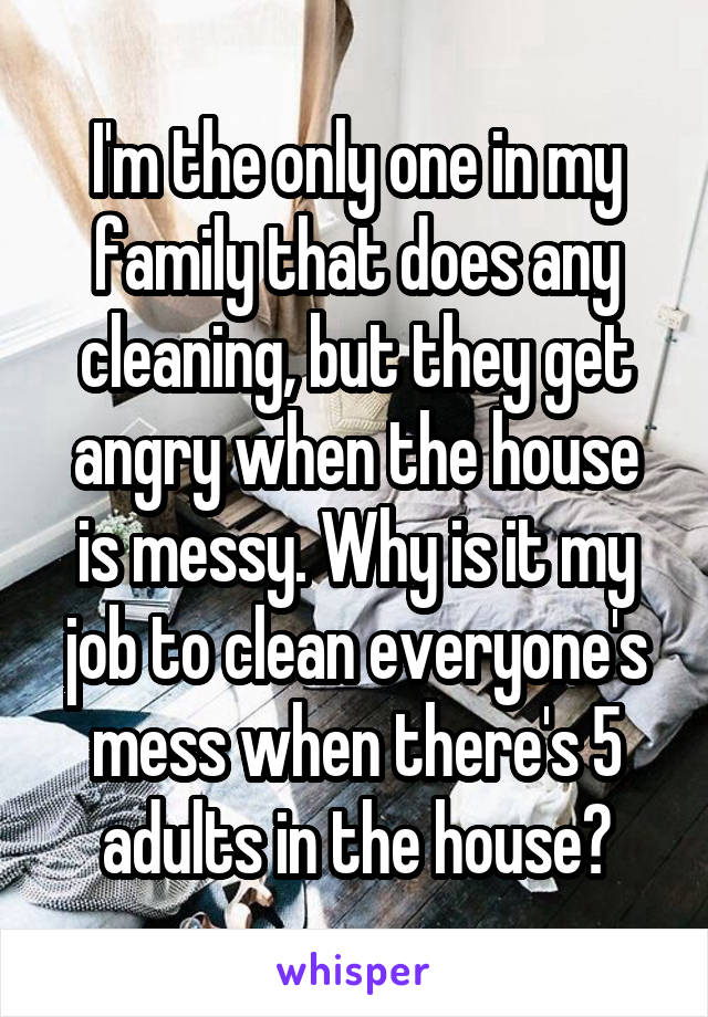 I'm the only one in my family that does any cleaning, but they get angry when the house is messy. Why is it my job to clean everyone's mess when there's 5 adults in the house?