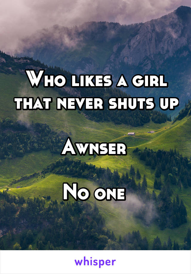 Who likes a girl that never shuts up 
Awnser 

No one 