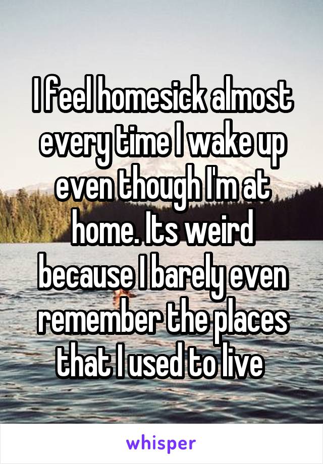 I feel homesick almost every time I wake up even though I'm at home. Its weird because I barely even remember the places that I used to live 