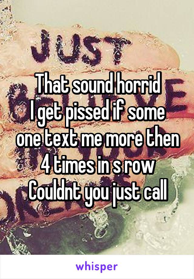 That sound horrid
I get pissed if some one text me more then 4 times in s row
Couldnt you just call