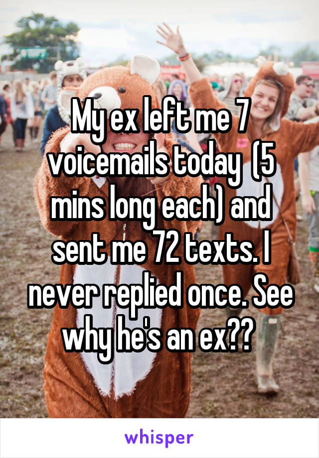My ex left me 7 voicemails today  (5 mins long each) and sent me 72 texts. I never replied once. See why he's an ex?? 