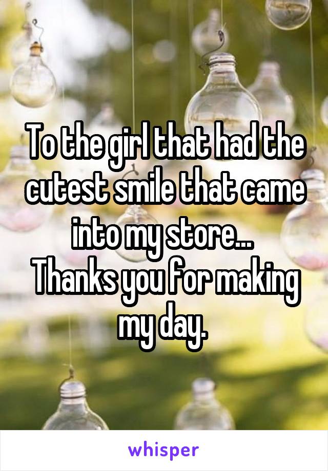 To the girl that had the cutest smile that came into my store... 
Thanks you for making my day. 