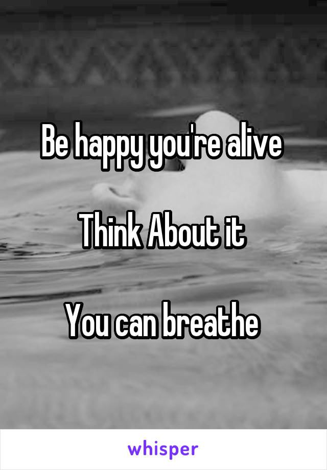 Be happy you're alive 

Think About it 

You can breathe 