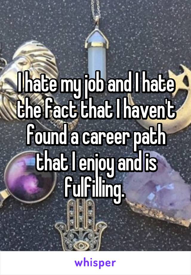 I hate my job and I hate the fact that I haven't found a career path that I enjoy and is fulfilling. 