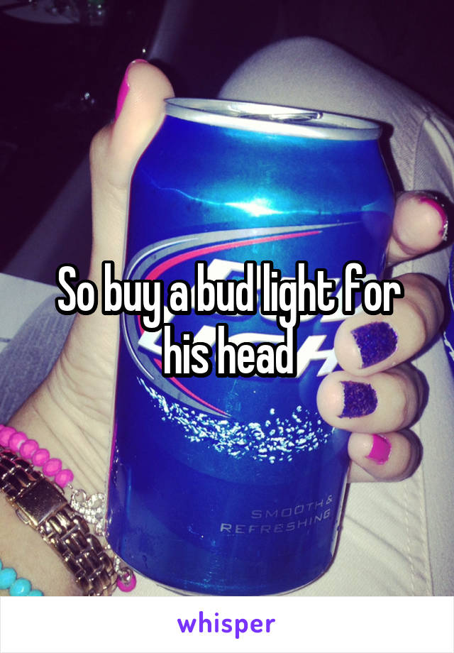 So buy a bud light for his head