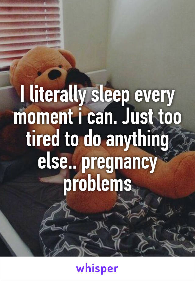 I literally sleep every moment i can. Just too tired to do anything else.. pregnancy problems