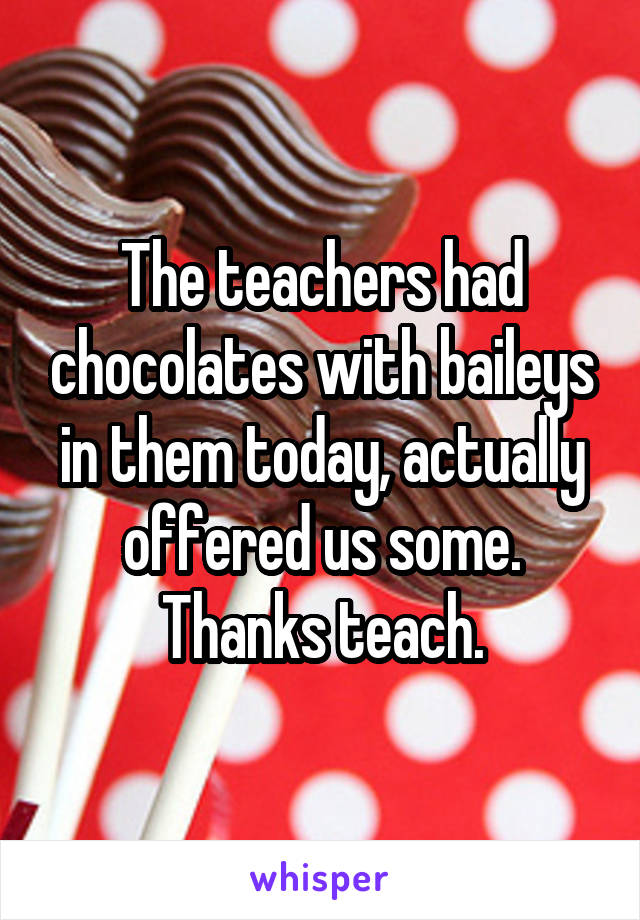The teachers had chocolates with baileys in them today, actually offered us some. Thanks teach.