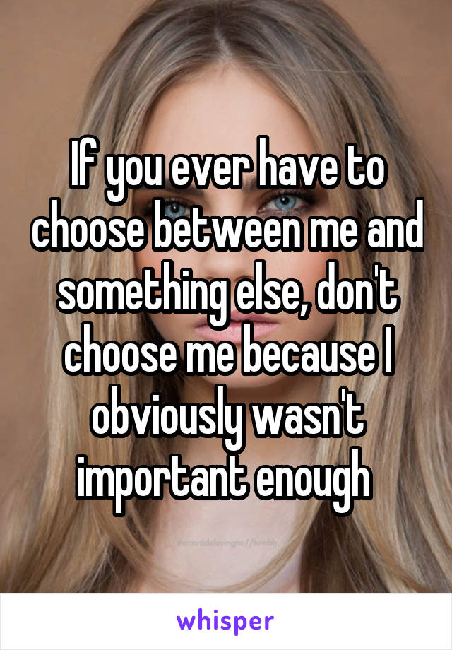 If you ever have to choose between me and something else, don't choose me because I obviously wasn't important enough 