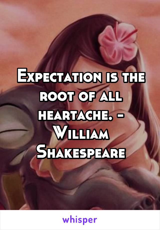 Expectation is the root of all heartache. - William Shakespeare