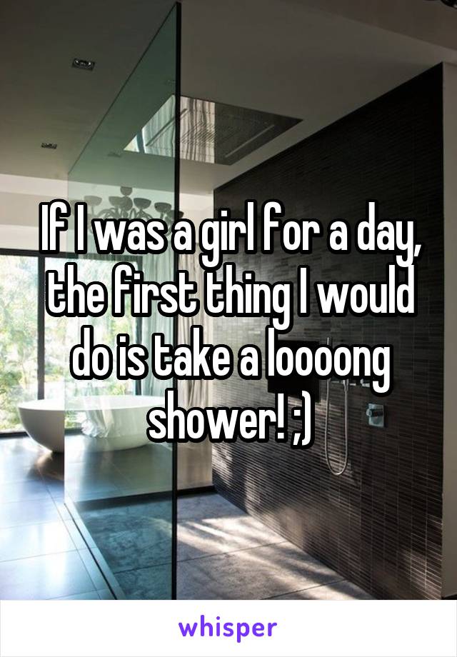 If I was a girl for a day, the first thing I would do is take a loooong shower! ;)