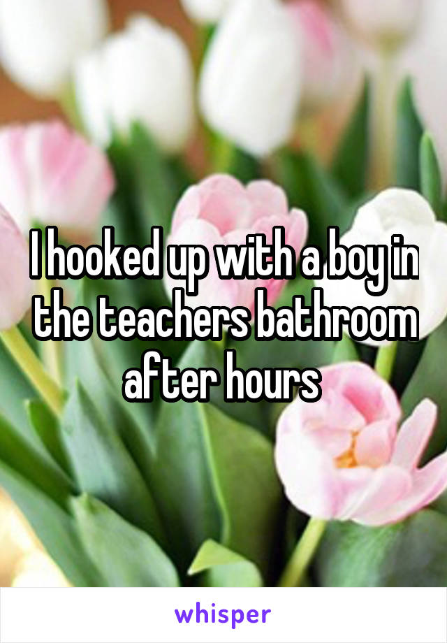 I hooked up with a boy in the teachers bathroom after hours 