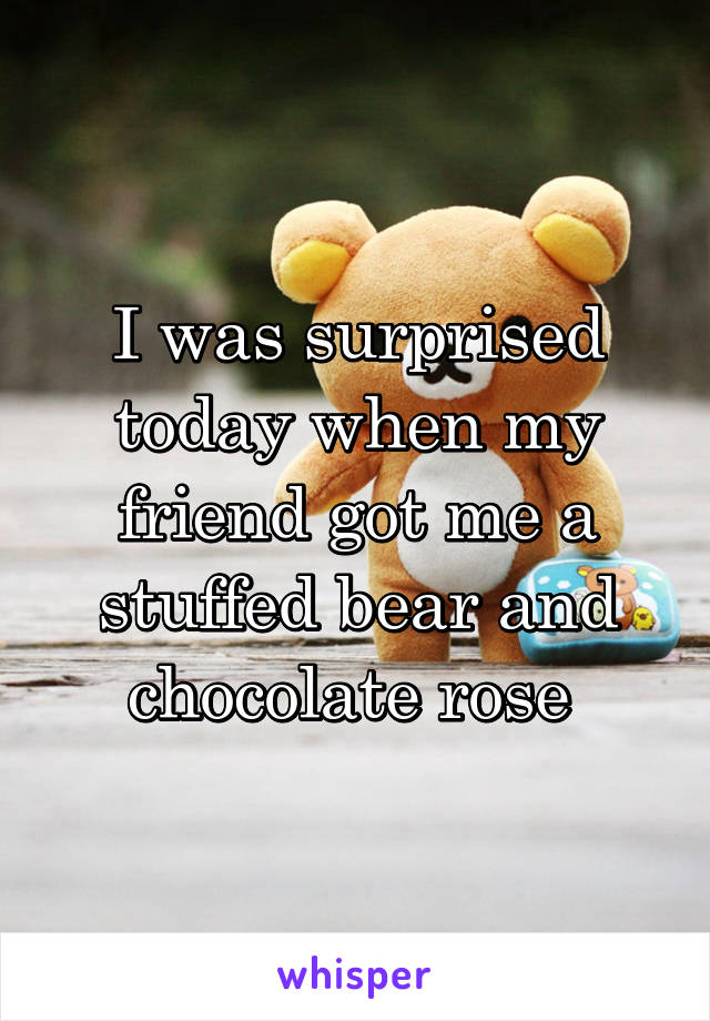 I was surprised today when my friend got me a stuffed bear and chocolate rose 