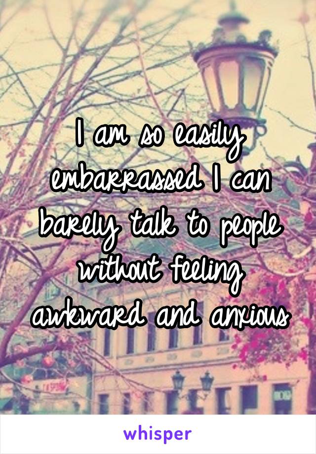 I am so easily embarrassed I can barely talk to people without feeling awkward and anxious