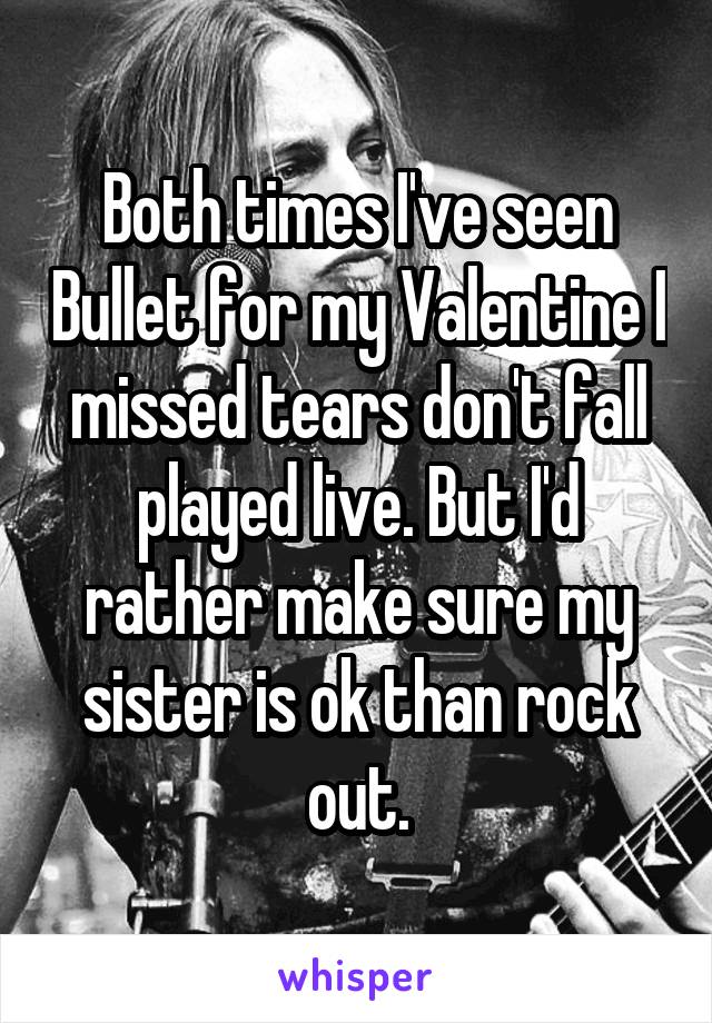 Both times I've seen Bullet for my Valentine I missed tears don't fall played live. But I'd rather make sure my sister is ok than rock out.