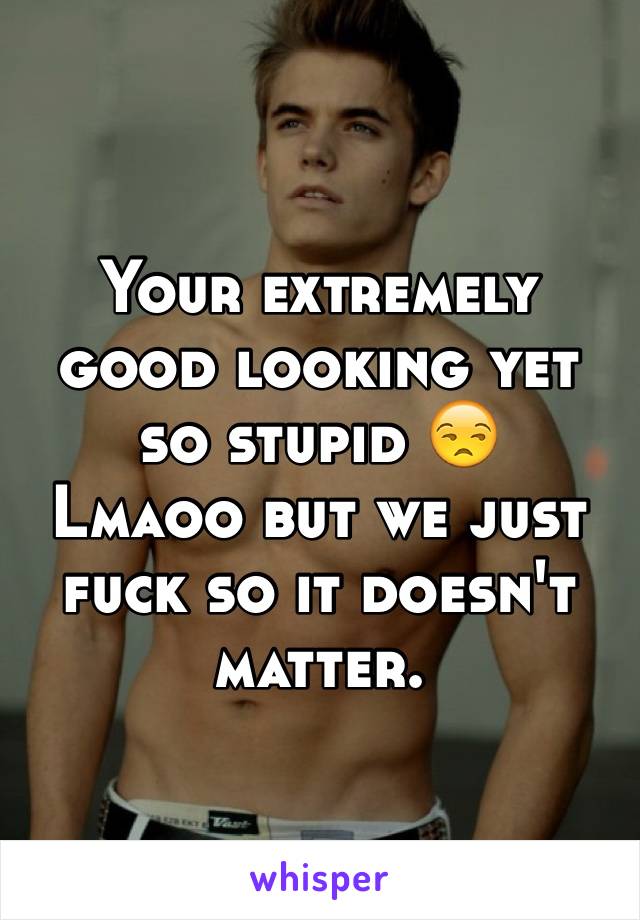 Your extremely good looking yet so stupid 😒
Lmaoo but we just fuck so it doesn't matter. 