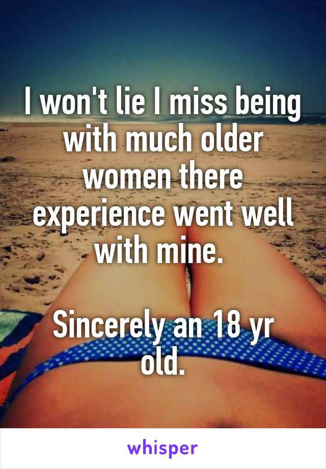 I won't lie I miss being with much older women there experience went well with mine. 

Sincerely an 18 yr old.