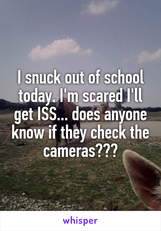 I snuck out of school today. I'm scared I'll get ISS... does anyone know if they check the cameras???