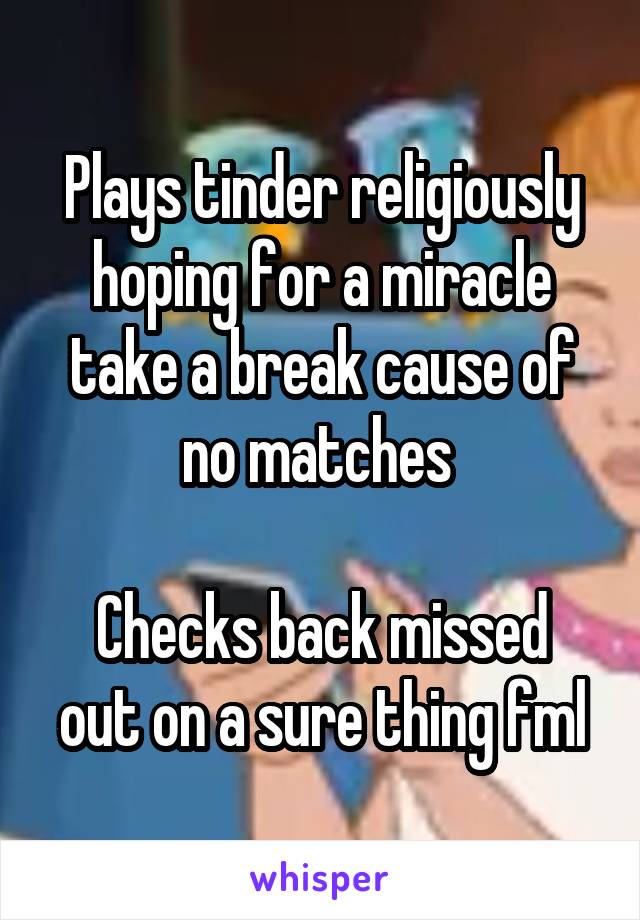Plays tinder religiously hoping for a miracle take a break cause of no matches 

Checks back missed out on a sure thing fml