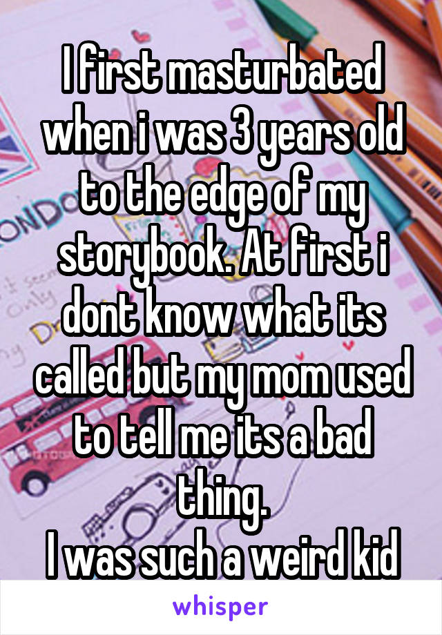 I first masturbated when i was 3 years old to the edge of my storybook. At first i dont know what its called but my mom used to tell me its a bad thing.
I was such a weird kid