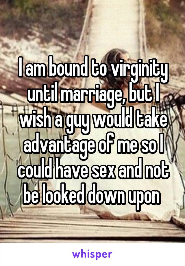 I am bound to virginity until marriage, but I wish a guy would take advantage of me so I could have sex and not be looked down upon 
