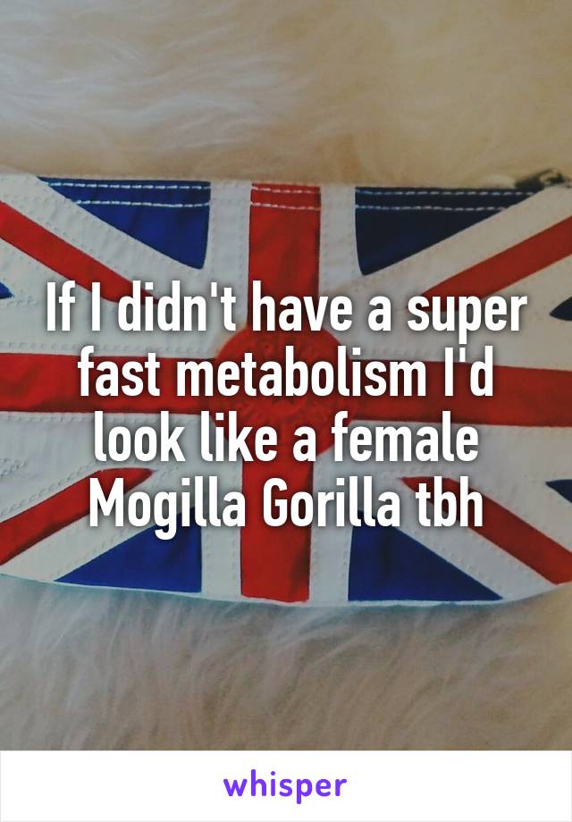 If I didn't have a super fast metabolism I'd look like a female Mogilla Gorilla tbh